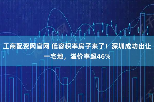 工商配资网官网 低容积率房子来了！深圳成功出让一宅地，溢价率超46%