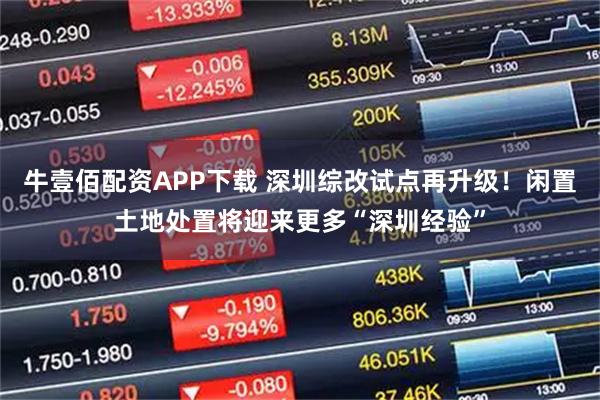 牛壹佰配资APP下载 深圳综改试点再升级！闲置土地处置将迎来更多“深圳经验”