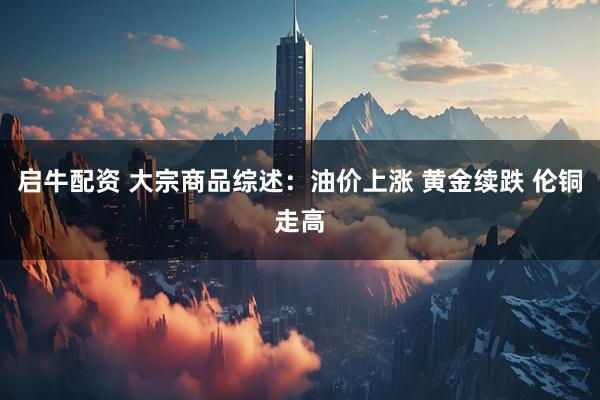 启牛配资 大宗商品综述：油价上涨 黄金续跌 伦铜走高