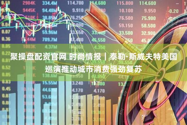 聚操盘配资官网 时尚情报｜泰勒·斯威夫特美国巡演推动城市消费强劲复苏