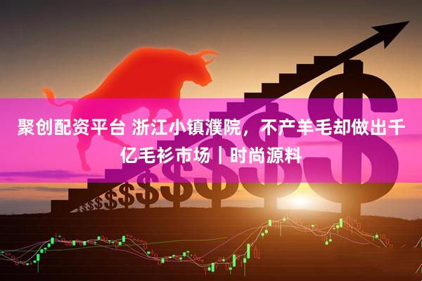 聚创配资平台 浙江小镇濮院，不产羊毛却做出千亿毛衫市场｜时尚源料