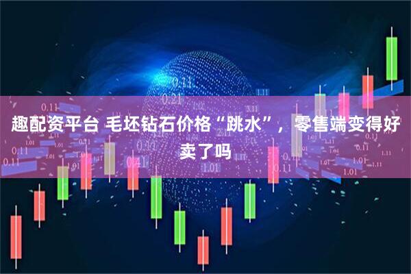 趣配资平台 毛坯钻石价格“跳水”，零售端变得好卖了吗