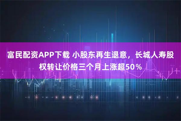 富民配资APP下载 小股东再生退意，长城人寿股权转让价格三个月上涨超50％