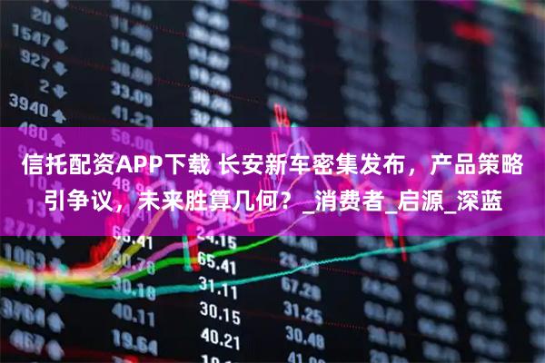 信托配资APP下载 长安新车密集发布，产品策略引争议，未来胜算几何？_消费者_启源_深蓝
