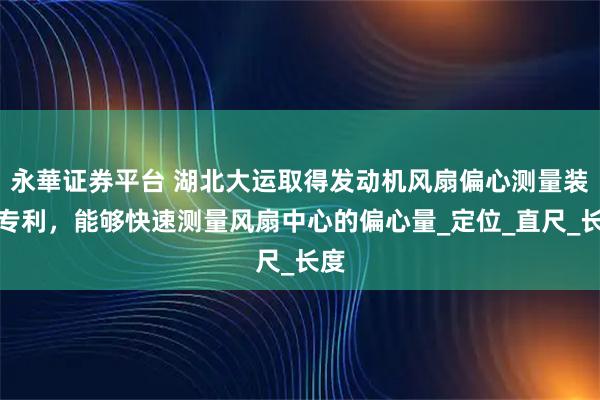 永華证券平台 湖北大运取得发动机风扇偏心测量装置专利，能够快速测量风扇中心的偏心量_定位_直尺_长度