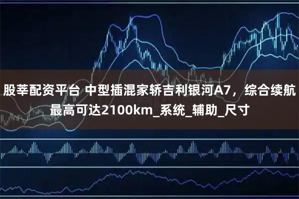 股莘配资平台 中型插混家轿吉利银河A7，综合续航最高可达2100km_系统_辅助_尺寸
