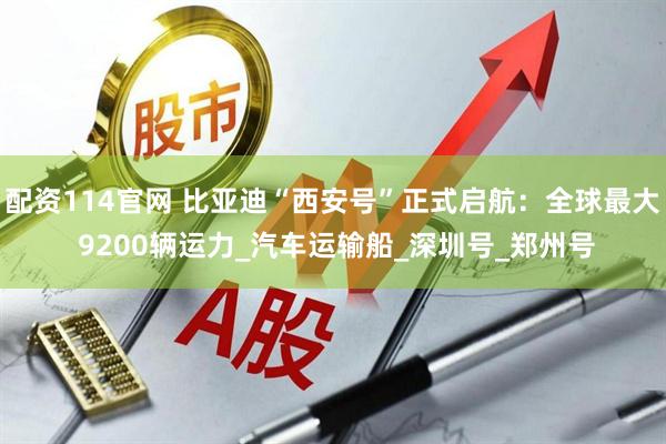 配资114官网 比亚迪“西安号”正式启航：全球最大 9200辆运力_汽车运输船_深圳号_郑州号