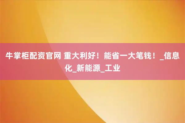 牛掌柜配资官网 重大利好！能省一大笔钱！_信息化_新能源_工业