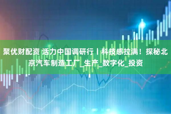 聚优财配资 活力中国调研行丨科技感拉满！探秘北京汽车制造工厂_生产_数字化_投资