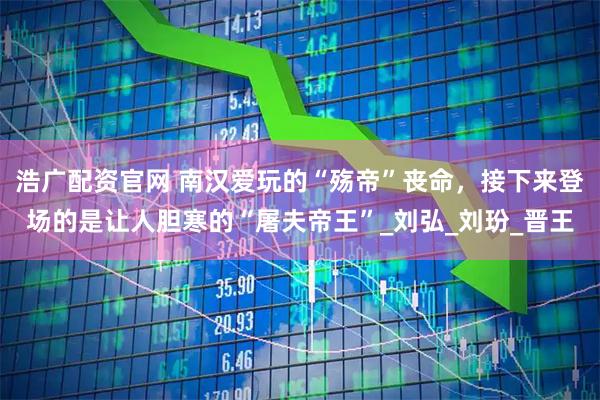 浩广配资官网 南汉爱玩的“殇帝”丧命，接下来登场的是让人胆寒的“屠夫帝王”_刘弘_刘玢_晋王