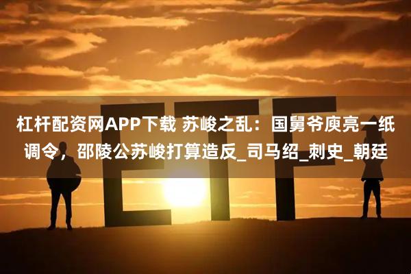 杠杆配资网APP下载 苏峻之乱：国舅爷庾亮一纸调令，邵陵公苏峻打算造反_司马绍_刺史_朝廷