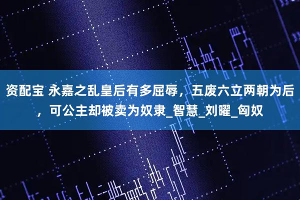 资配宝 永嘉之乱皇后有多屈辱，五废六立两朝为后，可公主却被卖为奴隶_智慧_刘曜_匈奴