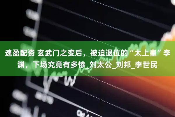 速盈配资 玄武门之变后，被迫退位的“太上皇”李渊，下场究竟有多惨_刘太公_刘邦_李世民
