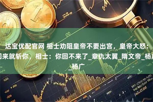 达宝优配官网 相士劝阻皇帝不要出宫，皇帝大怒：回来就斩你，相士：你回不来了_章仇太翼_隋文帝_杨广