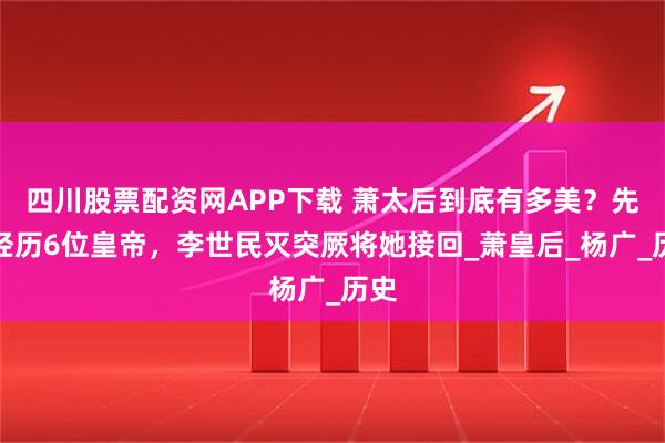 四川股票配资网APP下载 萧太后到底有多美？先后经历6位皇帝，李世民灭突厥将她接回_萧皇后_杨广_历史