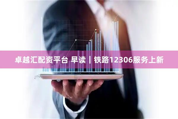 卓越汇配资平台 早读｜铁路12306服务上新