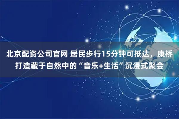北京配资公司官网 居民步行15分钟可抵达，康桥打造藏于自然中的“音乐+生活”沉浸式聚会