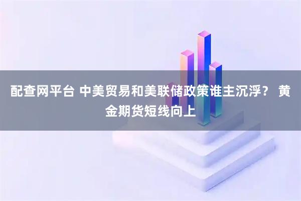 配查网平台 中美贸易和美联储政策谁主沉浮? 黄金期货短线向上