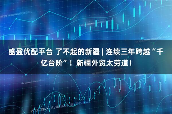 盛盈优配平台 了不起的新疆 | 连续三年跨越“千亿台阶”!新疆外贸太劳道!