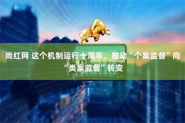 尚红网 这个机制运行十周年,推动“个案监督”向“类案监督”转变