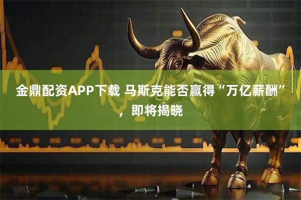 金鼎配资APP下载 马斯克能否赢得“万亿薪酬”，即将揭晓