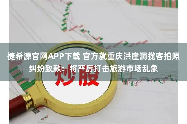 捷希源官网APP下载 官方就重庆洪崖洞揽客拍照纠纷致歉：将严厉打击旅游市场乱象