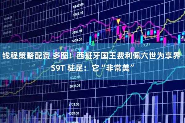 钱程策略配资 多图！西班牙国王费利佩六世为享界 S9T 驻足：它“非常美”