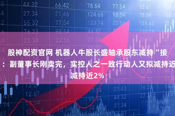 股神配资官网 机器人牛股长盛轴承股东减持“接力”：副董事长刚卖完，实控人之一致行动人又拟减持近2%