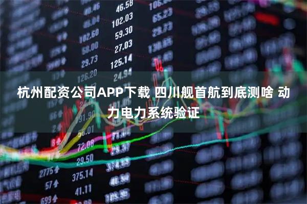 杭州配资公司APP下载 四川舰首航到底测啥 动力电力系统验证