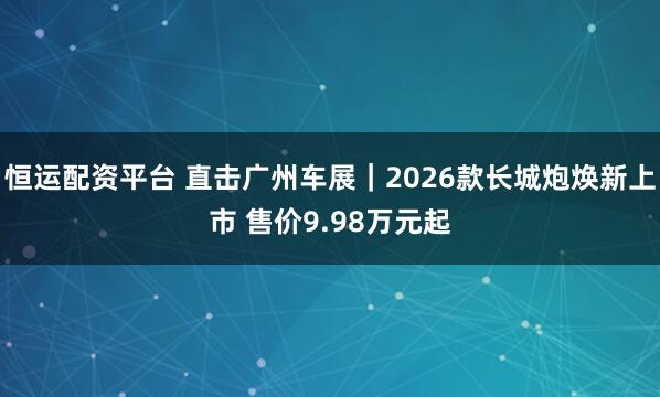 恒运配资平台 直击广州车展｜2026款长城炮焕新上市 售价9.98万元起