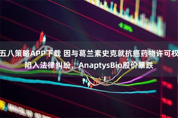 五八策略APP下载 因与葛兰素史克就抗癌药物许可权陷入法律纠纷，AnaptysBio股价暴跌