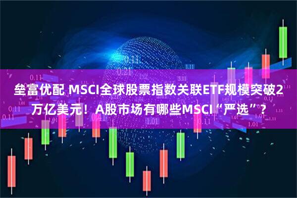垒富优配 MSCI全球股票指数关联ETF规模突破2万亿美元！A股市场有哪些MSCI“严选”？