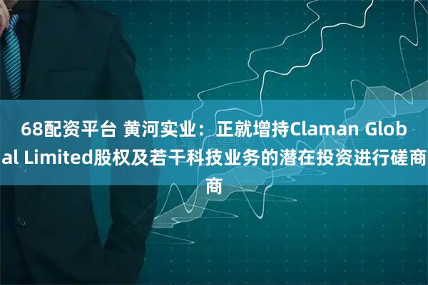 68配资平台 黄河实业：正就增持Claman Global Limited股权及若干科技业务的潜在投资进行磋商
