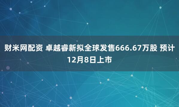 财米网配资 卓越睿新拟全球发售666.67万股 预计12月8日上市