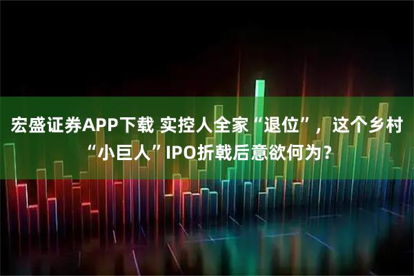 宏盛证券APP下载 实控人全家“退位”，这个乡村“小巨人”IPO折戟后意欲何为？