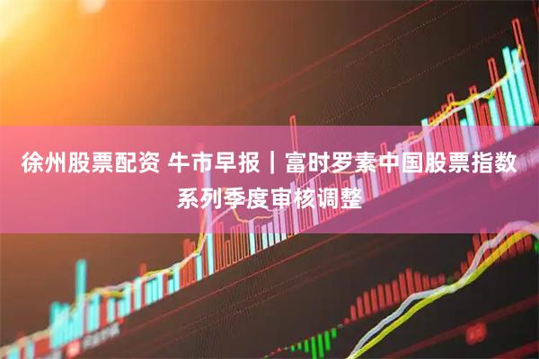 徐州股票配资 牛市早报｜富时罗素中国股票指数系列季度审核调整