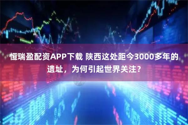 恒瑞盈配资APP下载 陕西这处距今3000多年的遗址，为何引起世界关注？