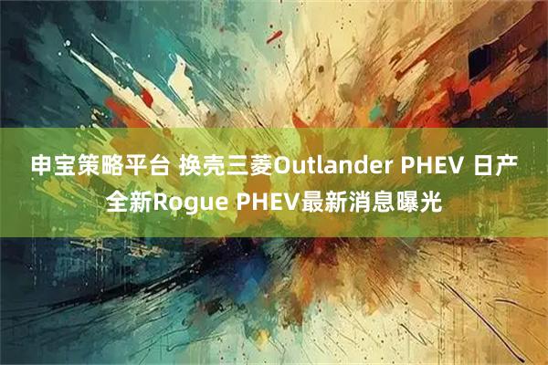 申宝策略平台 换壳三菱Outlander PHEV 日产全新Rogue PHEV最新消息曝光