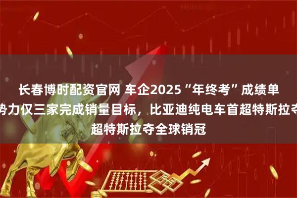 长春博时配资官网 车企2025“年终考”成绩单出炉：新势力仅三家完成销量目标，比亚迪纯电车首超特斯拉夺全球销冠
