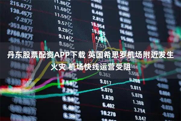 丹东股票配资APP下载 英国希思罗机场附近发生火灾 机场快线运营受阻