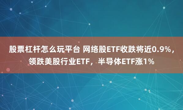 股票杠杆怎么玩平台 网络股ETF收跌将近0.9%，领跌美股行业ETF，半导体ETF涨1%