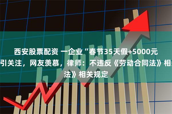 西安股票配资 一企业“春节35天假+5000元奖励”引关注，网友羡慕，律师：不违反《劳动合同法》相关规定