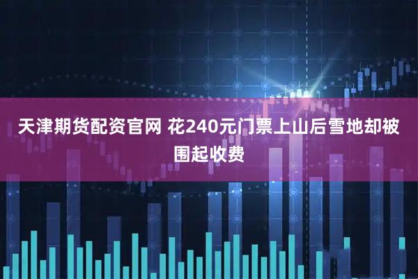 天津期货配资官网 花240元门票上山后雪地却被围起收费