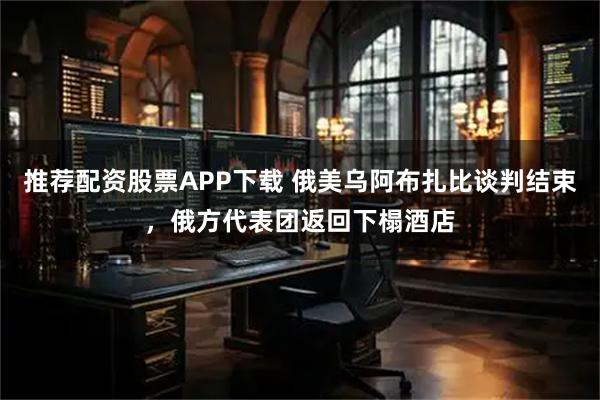 推荐配资股票APP下载 俄美乌阿布扎比谈判结束，俄方代表团返回下榻酒店