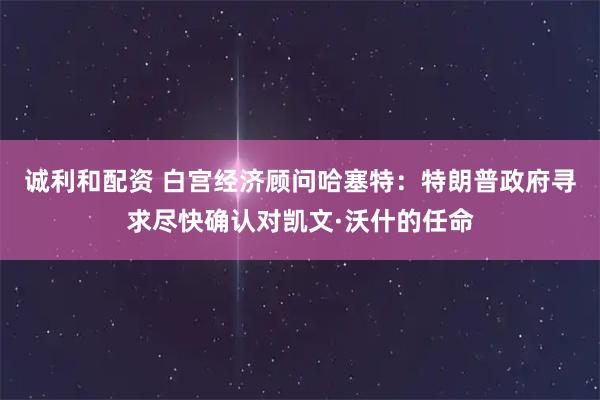 诚利和配资 白宫经济顾问哈塞特：特朗普政府寻求尽快确认对凯文·沃什的任命