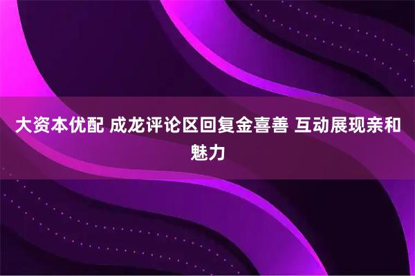 大资本优配 成龙评论区回复金喜善 互动展现亲和魅力