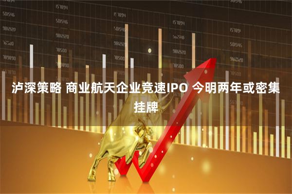 泸深策略 商业航天企业竞速IPO 今明两年或密集挂牌