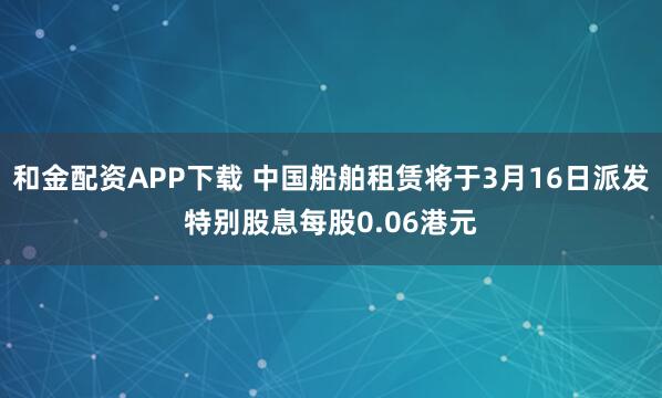 和金配资APP下载 中国船舶租赁将于3月16日派发特别股息每股0.06港元