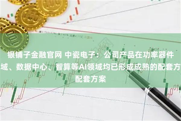 银铺子金融官网 中瓷电子：公司产品在功率器件领域、数据中心、智算等AI领域均已形成成熟的配套方案