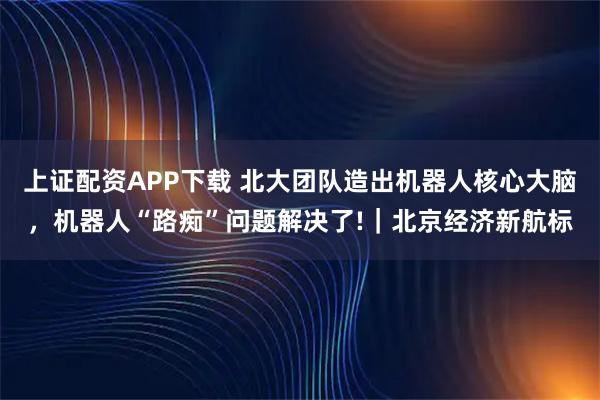 上证配资APP下载 北大团队造出机器人核心大脑，机器人“路痴”问题解决了!｜北京经济新航标
